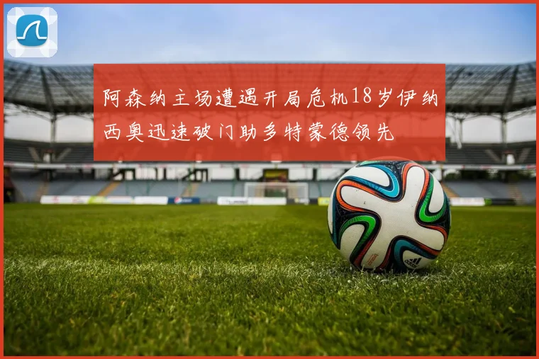 阿森纳主场遭遇开局危机18岁伊纳西奥迅速破门助多特蒙德领先