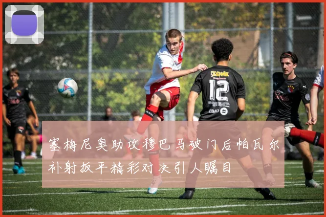 塞梅尼奥助攻穆巴马破门后帕瓦尔补射扳平精彩对决引人瞩目