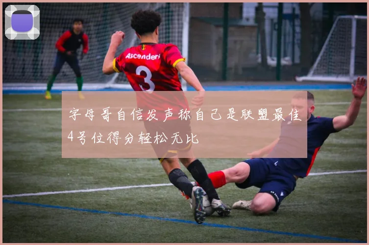 字母哥自信发声称自己是联盟最佳4号位得分轻松无比