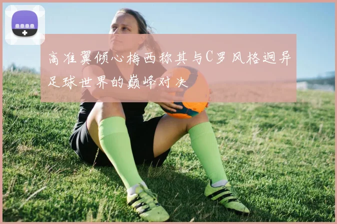 高准翼倾心梅西称其与C罗风格迥异足球世界的巅峰对决