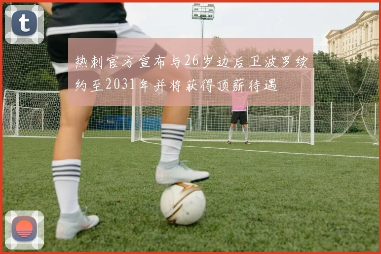 热刺官方宣布与26岁边后卫波罗续约至2031年并将获得顶薪待遇
