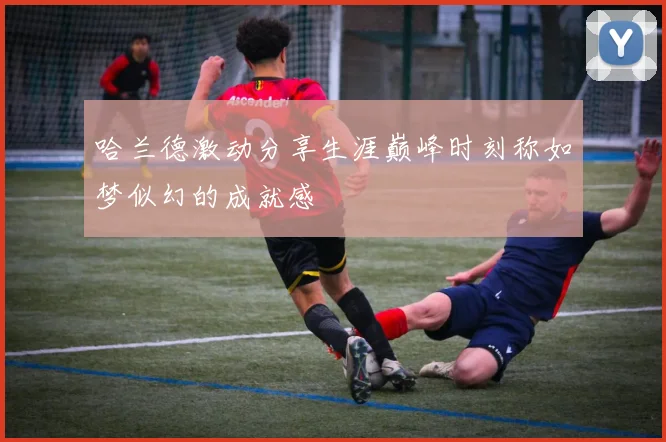 哈兰德激动分享生涯巅峰时刻称如梦似幻的成就感