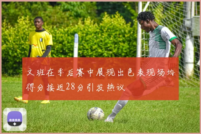 文班在季后赛中展现出色表现场均得分接近28分引发热议