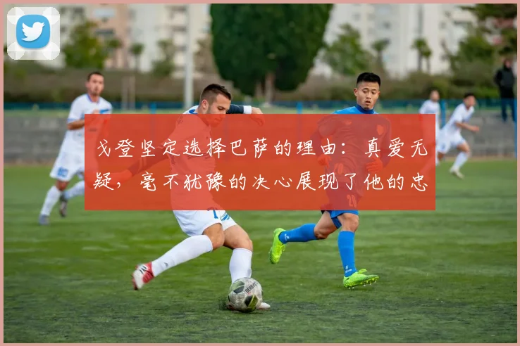 戈登坚定选择巴萨的理由：真爱无疑，毫不犹豫的决心展现了他的忠诚