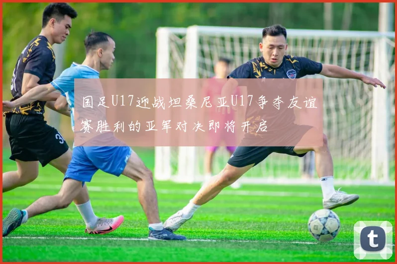 国足U17迎战坦桑尼亚U17争夺友谊赛胜利的亚军对决即将开启