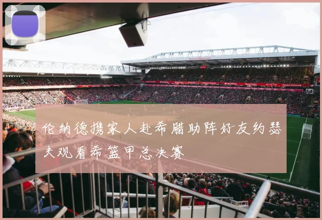 伦纳德携家人赴希腊助阵好友约瑟夫观看希篮甲总决赛