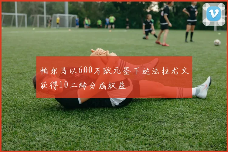 帕尔马以600万欧元签下达法拉尤文获得10二转分成权益