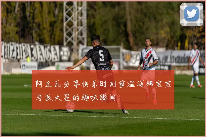 阿丘瓦分享快乐时刻重温海绵宝宝与派大星的趣味瞬间