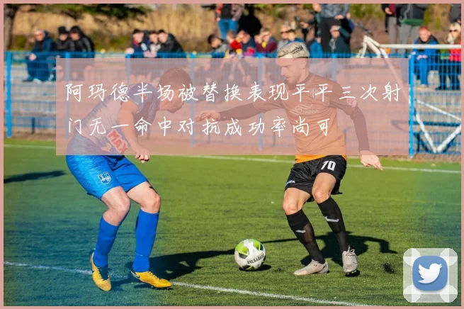 阿玛德半场被替换表现平平三次射门无一命中对抗成功率尚可